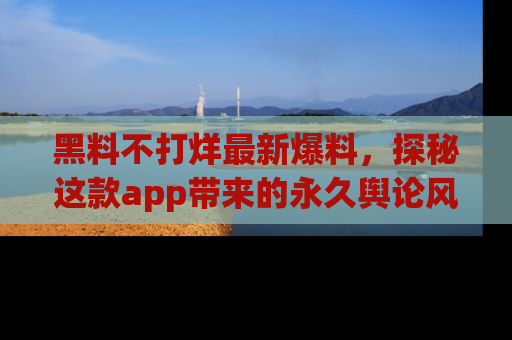 黑料不打烊最新爆料，探秘这款app带来的永久舆论风暴