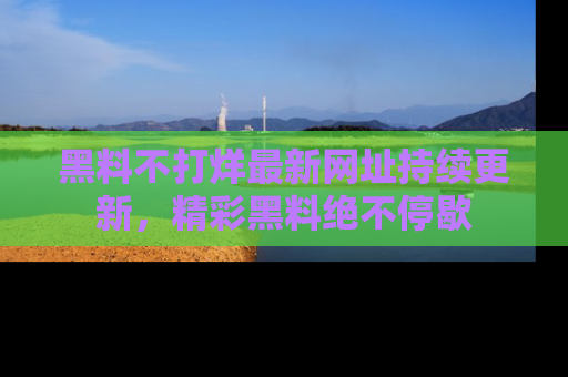 黑料不打烊最新网址持续更新，精彩黑料绝不停歇