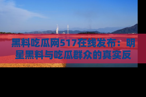 黑料吃瓜网517在线发布：明星黑料与吃瓜群众的真实反应