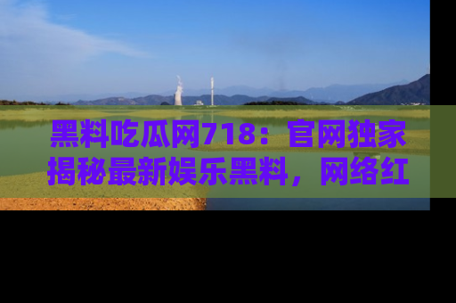 黑料吃瓜网718：官网独家揭秘最新娱乐黑料，网络红人齐聚一堂！