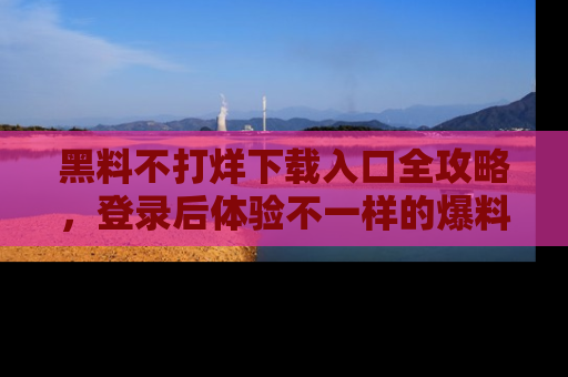 黑料不打烊下载入口全攻略，登录后体验不一样的爆料乐趣！