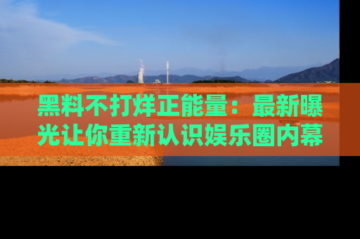黑料不打烊正能量：最新曝光让你重新认识娱乐圈内幕！