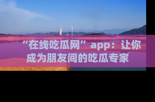 “在线吃瓜网”app：让你成为朋友间的吃瓜专家