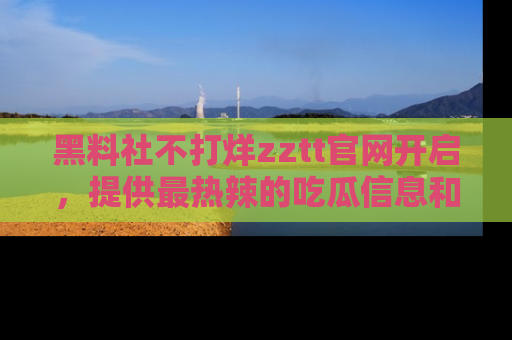 黑料社不打烊zztt官网开启，提供最热辣的吃瓜信息和黑料分享！