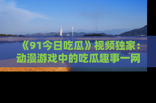 《91今日吃瓜》视频独家：动漫游戏中的吃瓜趣事一网打尽！