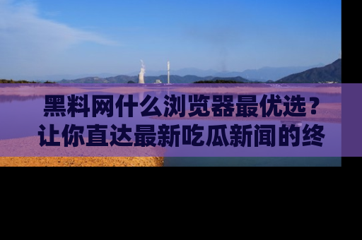 黑料网什么浏览器最优选？让你直达最新吃瓜新闻的终极指南！