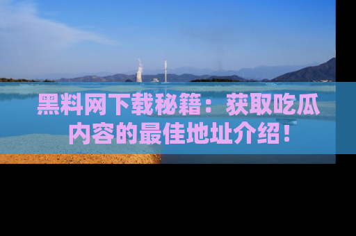 黑料网下载秘籍：获取吃瓜内容的最佳地址介绍！