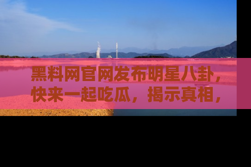 黑料网官网发布明星八卦，快来一起吃瓜，揭示真相，乐趣无穷！