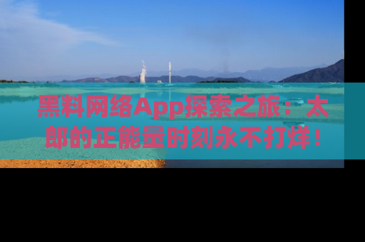 黑料网络App探索之旅：太郎的正能量时刻永不打烊！