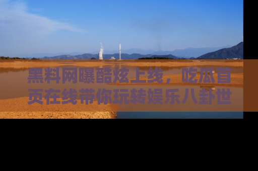 黑料网曝酷炫上线，吃瓜首页在线带你玩转娱乐八卦世界