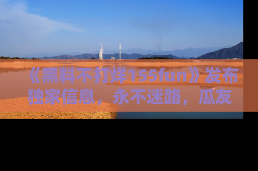 《黑料不打烊155fun》发布独家信息，永不迷路，瓜友们的最佳选择！
