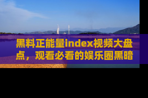 黑料正能量index视频大盘点，观看必看的娱乐圈黑暗与光明！