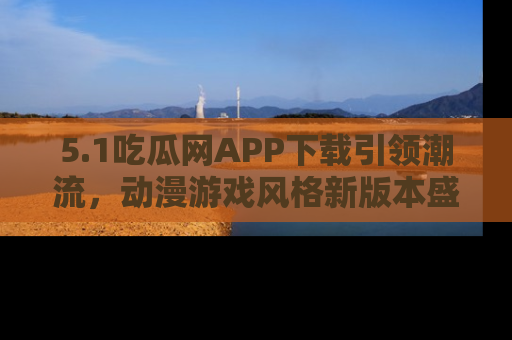 5.1吃瓜网APP下载引领潮流，动漫游戏风格新版本盛情发布！