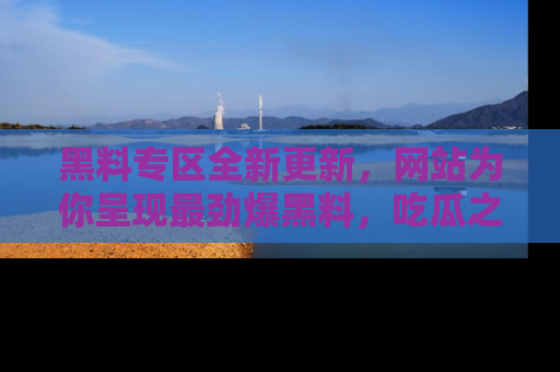 黑料专区全新更新，网站为你呈现最劲爆黑料，吃瓜之旅从这里开始！