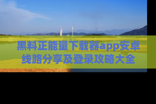 黑料正能量下载器app安卓线路分享及登录攻略大全
