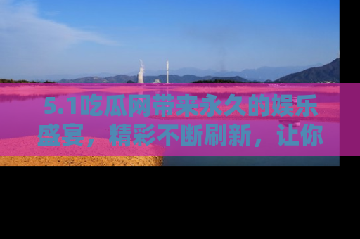 5.1吃瓜网带来永久的娱乐盛宴，精彩不断刷新，让你乐在其中