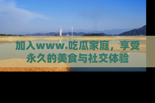加入www.吃瓜家庭，享受永久的美食与社交体验