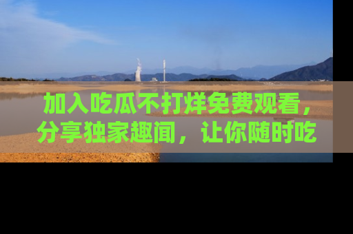 加入吃瓜不打烊免费观看，分享独家趣闻，让你随时吃瓜不停！