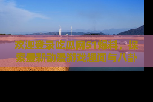 欢迎登录吃瓜网51爆料，探索最新动漫游戏趣闻与八卦！