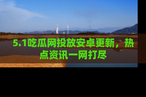 5.1吃瓜网投放安卓更新，热点资讯一网打尽