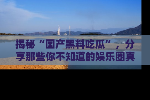 揭秘“国产黑料吃瓜”，分享那些你不知道的娱乐圈真实内幕！