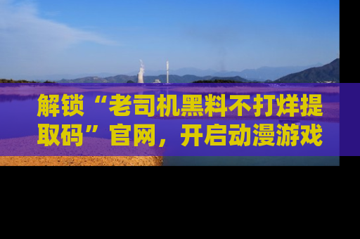 解锁“老司机黑料不打烊提取码”官网，开启动漫游戏的新次元之旅！