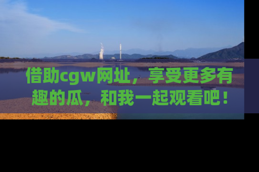 借助cgw网址，享受更多有趣的瓜，和我一起观看吧！