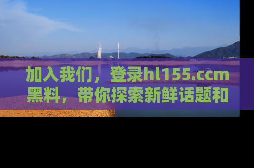 加入我们，登录hl155.ccm黑料，带你探索新鲜话题和黑料趣事！