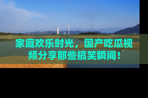家庭欢乐时光，国产吃瓜视频分享那些搞笑瞬间！