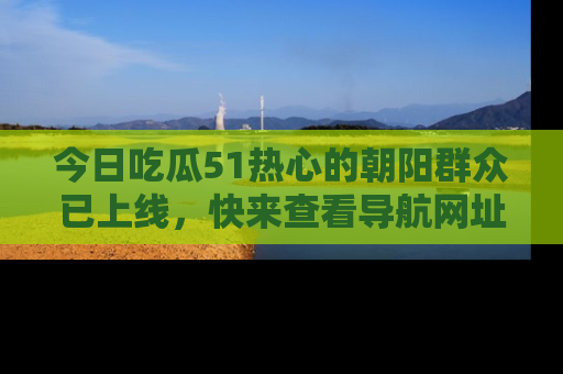 今日吃瓜51热心的朝阳群众已上线，快来查看导航网址，获取最新吃瓜资讯！