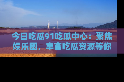 今日吃瓜91吃瓜中心：聚焦娱乐圈，丰富吃瓜资源等你解锁