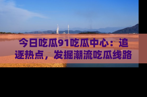 今日吃瓜91吃瓜中心：追逐热点，发掘潮流吃瓜线路！