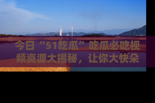 今日“51吃瓜”吃瓜必吃视频资源大揭秘，让你大快朵颐不停口！