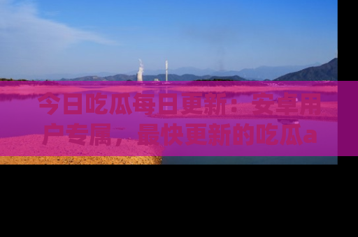 今日吃瓜每日更新：安卓用户专属，最快更新的吃瓜app值得拥有。