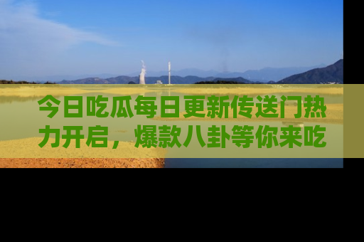 今日吃瓜每日更新传送门热力开启，爆款八卦等你来吃瓜