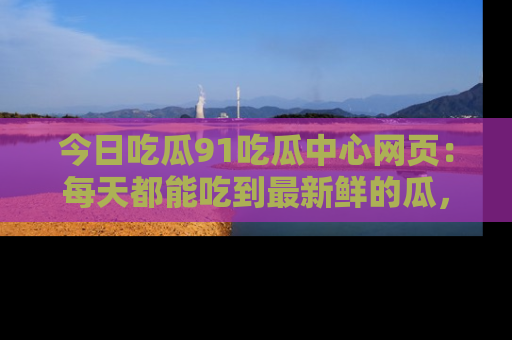 今日吃瓜91吃瓜中心网页：每天都能吃到最新鲜的瓜，八卦互动精彩无限！
