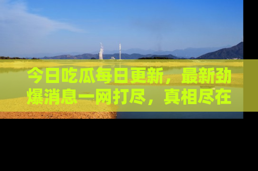 今日吃瓜每日更新，最新劲爆消息一网打尽，真相尽在其中！