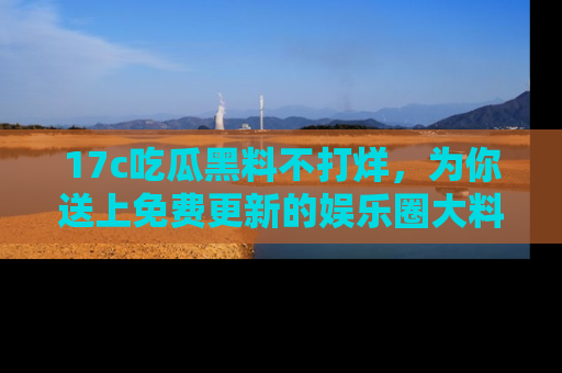 17c吃瓜黑料不打烊，为你送上免费更新的娱乐圈大料！