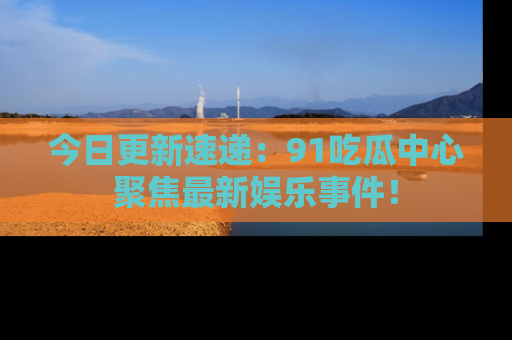 今日更新速递：91吃瓜中心聚焦最新娱乐事件！