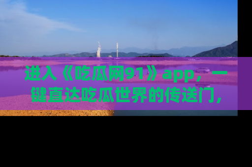 进入《吃瓜网91》app，一键直达吃瓜世界的传送门，快来试试！