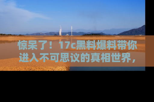 惊呆了！17c黑料爆料带你进入不可思议的真相世界，赶快看链接！