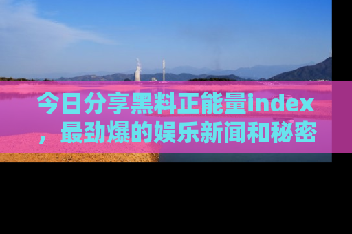 今日分享黑料正能量index，最劲爆的娱乐新闻和秘密等你来发现！