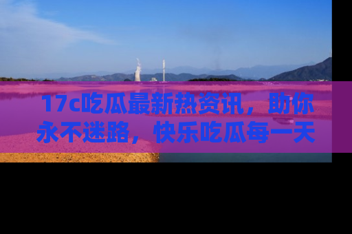 17c吃瓜最新热资讯,助你永不迷路,快乐吃瓜每一天!