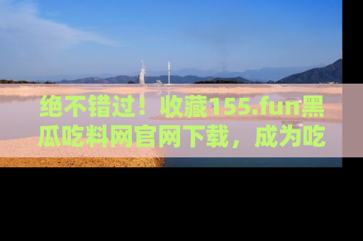 绝不错过！收藏155.fun黑瓜吃料网官网下载，成为吃瓜达人！