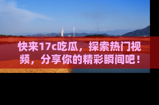 快来17c吃瓜，探索热门视频，分享你的精彩瞬间吧！