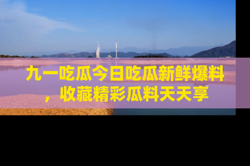 九一吃瓜今日吃瓜新鲜爆料，收藏精彩瓜料天天享