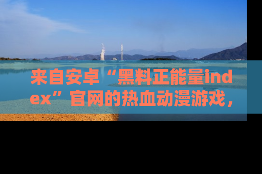 来自安卓“黑料正能量index”官网的热血动漫游戏，聚焦黑料与正能量的精彩时刻