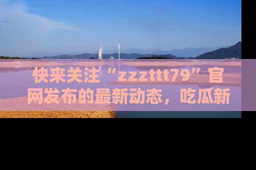 快来关注“zzzttt79”官网发布的最新动态，吃瓜新闻一手掌握，精彩不停！