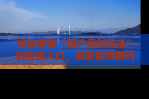 快来体验“国产黑料吃瓜”的在线入口，获取你想要的所有独家黑料！