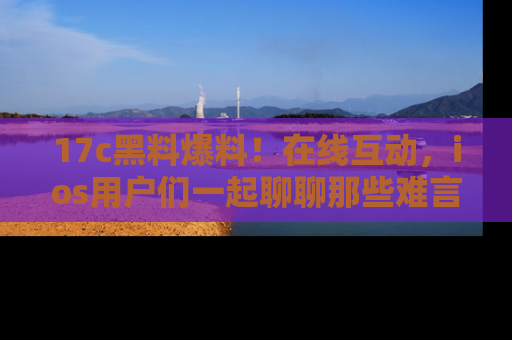 17c黑料爆料!在线互动,ios用户们一起聊聊那些难言之隐吧!